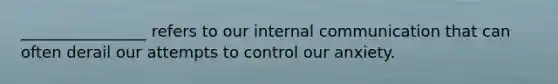 ________________ refers to our internal communication that can often derail our attempts to control our anxiety.