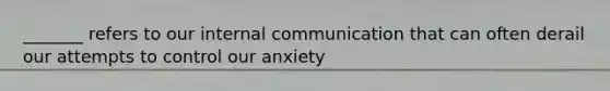 _______ refers to our internal communication that can often derail our attempts to control our anxiety