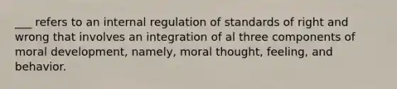 ___ refers to an internal regulation of standards of right and wrong that involves an integration of al three components of moral development, namely, moral thought, feeling, and behavior.