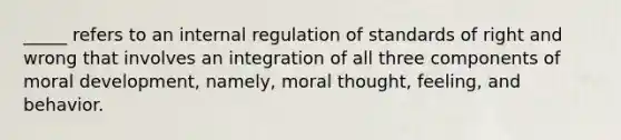 _____ refers to an internal regulation of standards of right and wrong that involves an integration of all three components of moral development, namely, moral thought, feeling, and behavior.