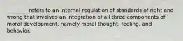 ________ refers to an internal regulation of standards of right and wrong that involves an integration of all three components of moral development, namely moral thought, feeling, and behavior.