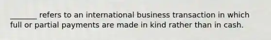 _______ refers to an international business transaction in which full or partial payments are made in kind rather than in cash.