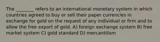 The ________ refers to an international monetary system in which countries agreed to buy or sell their paper currencies in exchange for gold on the request of any individual or firm and to allow the free export of gold. A) foreign exchange system B) free market system C) gold standard D) mercantilism