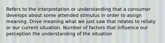 Refers to the interpretation or understanding that a consumer develops about some attended stimulus in order to assign meaning. Drive meaning what we just saw that relates to reliaty or our current situation. Number of factors that influence our perception the understanding of the situation