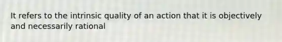 It refers to the intrinsic quality of an action that it is objectively and necessarily rational