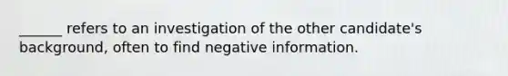 ______ refers to an investigation of the other candidate's background, often to find negative information.