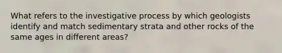 What refers to the investigative process by which geologists identify and match sedimentary strata and other rocks of the same ages in different areas?