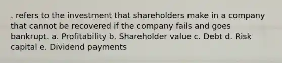 . refers to the investment that shareholders make in a company that cannot be recovered if the company fails and goes bankrupt. a. Profitability b. Shareholder value c. Debt d. Risk capital e. Dividend payments