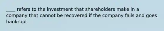 ____ refers to the investment that shareholders make in a company that cannot be recovered if the company fails and goes bankrupt.