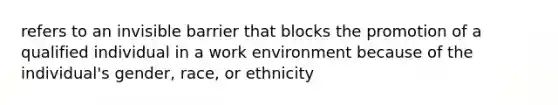 refers to an invisible barrier that blocks the promotion of a qualified individual in a work environment because of the individual's gender, race, or ethnicity