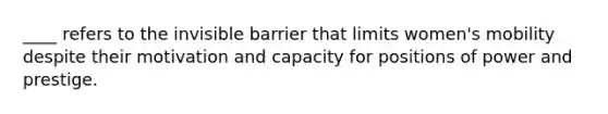 ____ refers to the invisible barrier that limits women's mobility despite their motivation and capacity for positions of power and prestige.