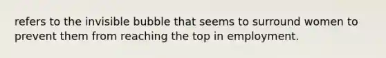 refers to the invisible bubble that seems to surround women to prevent them from reaching the top in employment.