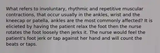 What refers to involuntary, rhythmic and repetitive muscular contractions, that occur usually in the ankles, wrist and the kneecap or patella, ankles are the most commonly affected? It is elicieted by having the patient relax the foot then the nurse rotates the foot loosely then jerks it. The nurse would feel the patient's foot jerk or tap against her hand and will count the beats or taps.