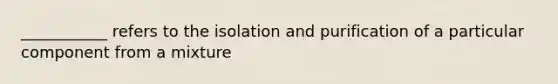 ___________ refers to the isolation and purification of a particular component from a mixture