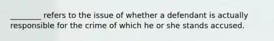 ________ refers to the issue of whether a defendant is actually responsible for the crime of which he or she stands accused.