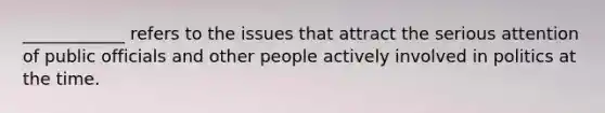 ____________ refers to the issues that attract the serious attention of public officials and other people actively involved in politics at the time.