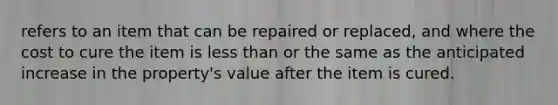 refers to an item that can be repaired or replaced, and where the cost to cure the item is less than or the same as the anticipated increase in the property's value after the item is cured.