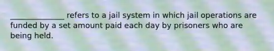 ______________ refers to a jail system in which jail operations are funded by a set amount paid each day by prisoners who are being held.