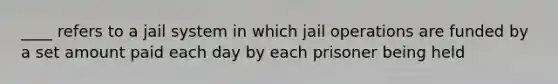 ____ refers to a jail system in which jail operations are funded by a set amount paid each day by each prisoner being held