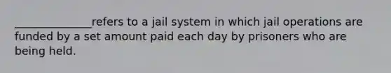 ______________refers to a jail system in which jail operations are funded by a set amount paid each day by prisoners who are being held.