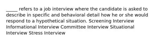 _____ refers to a job interview where the candidate is asked to describe in specific and behavioral detail how he or she would respond to a hypothetical situation. Screening Interview Informational Interview Committee Interview Situational Interview Stress Interview