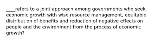 ____refers to a joint approach among governments who seek economic growth with wise resource management, equitable distribution of benefits and reduction of negative effects on people and the environment from the process of economic growth?