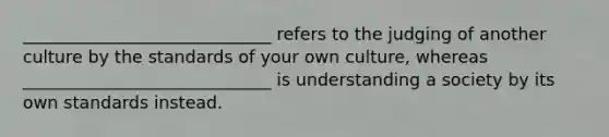 _____________________________ refers to the judging of another culture by the standards of your own culture, whereas _____________________________ is understanding a society by its own standards instead.