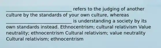 _____________________________ refers to the judging of another culture by the standards of your own culture, whereas _____________________________ is understanding a society by its own standards instead. Ethnocentrism; cultural relativism Value neutrality; ethnocentrism Cultural relativism; value neutrality Cultural relativism; ethnocentrism