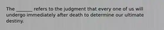 The _______ refers to the judgment that every one of us will undergo immediately after death to determine our ultimate destiny.