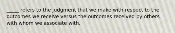 _____ refers to the judgment that we make with respect to the outcomes we receive versus the outcomes received by others with whom we associate with.