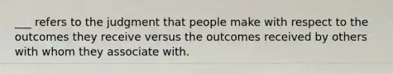 ___ refers to the judgment that people make with respect to the outcomes they receive versus the outcomes received by others with whom they associate with.