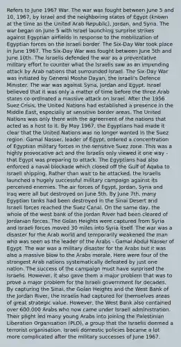 Refers to June 1967 War. The war was fought between June 5 and 10, 1967, by Israel and the neighboring states of Egypt (known at the time as the United Arab Republic), Jordan, and Syria. The war began on June 5 with Israel launching surprise strikes against Egyptian airfields in response to the mobilization of Egyptian forces on the Israeli border. The Six-Day War took place in June 1967. The Six-Day War was fought between June 5th and June 10th. The Israelis defended the war as a preventative military effort to counter what the Israelis saw as an impending attack by Arab nations that surrounded Israel. The Six-Day War was initiated by General Moshe Dayan, the Israeli's Defence Minister. The war was against Syria, Jordan and Egypt. Israel believed that it was only a matter of time before the three Arab states co-ordinated a massive attack on Israel. After the 1956 Suez Crisis, the United Nations had established a presence in the Middle East, especially at sensitive border areas. The United Nations was only there with the agreement of the nations that acted as a host to it. By May 1967, the Egyptians had made it clear that the United Nations was no longer wanted in the Suez region. Gamal Nasser, leader of Egypt, ordered a concentration of Egyptian military forces in the sensitive Suez zone. This was a highly provocative act and the Israelis only viewed it one way - that Egypt was preparing to attack. The Egyptians had also enforced a naval blockade which closed off the Gulf of Aqaba to Israeli shipping. Rather than wait to be attacked, the Israelis launched a hugely successful military campaign against its perceived enemies. The air forces of Egypt, Jordan, Syria and Iraq were all but destroyed on June 5th. By June 7th, many Egyptian tanks had been destroyed in the Sinai Desert and Israeli forces reached the Suez Canal. On the same day, the whole of the west bank of the Jordan River had been cleared of Jordanian forces. The Golan Heights were captured from Syria and Israeli forces moved 30 miles into Syria itself. The war was a disaster for the Arab world and temporarily weakened the man who was seen as the leader of the Arabs - Gamal Abdul Nasser of Egypt. The war was a military disaster for the Arabs but it was also a massive blow to the Arabs morale. Here were four of the strongest Arab nations systematically defeated by just one nation. The success of the campaign must have surprised the Israelis. However, it also gave them a major problem that was to prove a major problem for the Israeli government for decades. By capturing the Sinai, the Golan Heights and the West Bank of the Jordan River, the Israelis had captured for themselves areas of great strategic value. However, the West Bank also contained over 600,000 Arabs who now came under Israeli administration. Their plight led many young Arabs into joining the Palestinian Liberation Organisation (PLO), a group that the Israelis deemed a terrorist organisation. Israeli domestic policies became a lot more complicated after the military successes of June 1967.