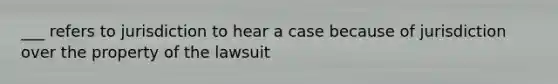 ___ refers to jurisdiction to hear a case because of jurisdiction over the property of the lawsuit