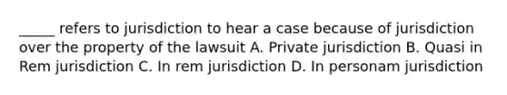 _____ refers to jurisdiction to hear a case because of jurisdiction over the property of the lawsuit A. Private jurisdiction B. Quasi in Rem jurisdiction C. In rem jurisdiction D. In personam jurisdiction