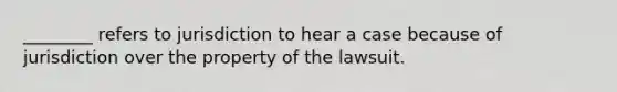 ________ refers to jurisdiction to hear a case because of jurisdiction over the property of the lawsuit.