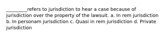 _________refers to jurisdiction to hear a case because of jurisdiction over the property of the lawsuit. a. In rem jurisdiction b. In personam jurisdiction c. Quasi in rem jurisdiction d. Private jurisdiction