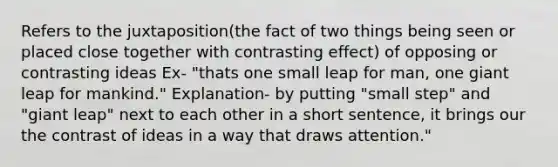 Refers to the juxtaposition(the fact of two things being seen or placed close together with contrasting effect) of opposing or contrasting ideas Ex- "thats one small leap for man, one giant leap for mankind." Explanation- by putting "small step" and "giant leap" next to each other in a short sentence, it brings our the contrast of ideas in a way that draws attention."