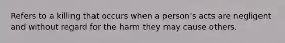 Refers to a killing that occurs when a person's acts are negligent and without regard for the harm they may cause others.