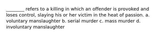 ________ refers to a killing in which an offender is provoked and loses control, slaying his or her victim in the heat of passion. a. voluntary manslaughter b. serial murder c. mass murder d. involuntary manslaughter