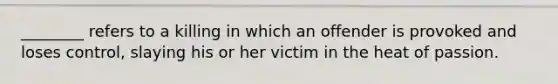 ________ refers to a killing in which an offender is provoked and loses control, slaying his or her victim in the heat of passion.