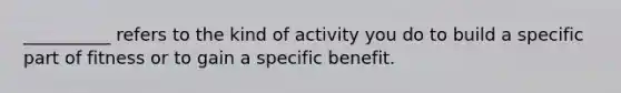 __________ refers to the kind of activity you do to build a specific part of fitness or to gain a specific benefit.