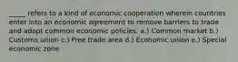 _____ refers to a kind of economic cooperation wherein countries enter into an economic agreement to remove barriers to trade and adopt common economic policies. a.) Common market b.) Customs union c.) Free trade area d.) Economic union e.) Special economic zone