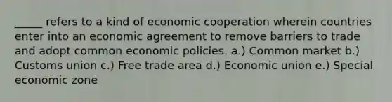 _____ refers to a kind of economic cooperation wherein countries enter into an economic agreement to remove barriers to trade and adopt common economic policies. a.) Common market b.) Customs union c.) Free trade area d.) Economic union e.) Special economic zone