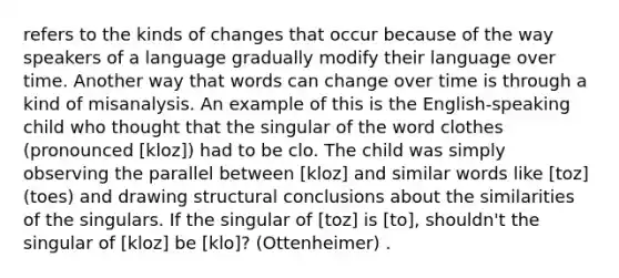 refers to the kinds of changes that occur because of the way speakers of a language gradually modify their language over time. Another way that words can change over time is through a kind of misanalysis. An example of this is the English-speaking child who thought that the singular of the word clothes (pronounced [kloz]) had to be clo. The child was simply observing the parallel between [kloz] and similar words like [toz] (toes) and drawing structural conclusions about the similarities of the singulars. If the singular of [toz] is [to], shouldn't the singular of [kloz] be [klo]? (Ottenheimer) .