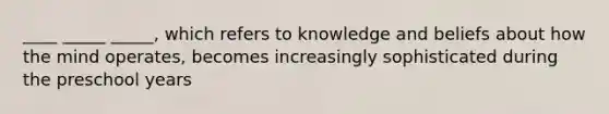 ____ _____ _____, which refers to knowledge and beliefs about how the mind operates, becomes increasingly sophisticated during the preschool years