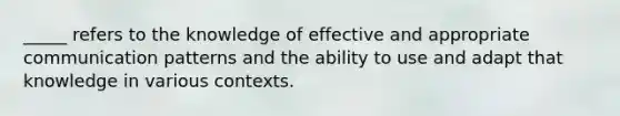 _____ refers to the knowledge of effective and appropriate communication patterns and the ability to use and adapt that knowledge in various contexts.