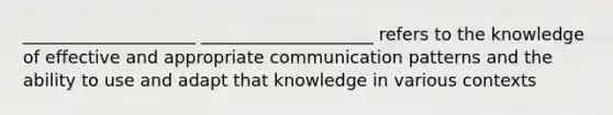 ____________________ ____________________ refers to the knowledge of effective and appropriate communication patterns and the ability to use and adapt that knowledge in various contexts