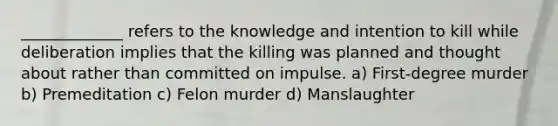 _____________ refers to the knowledge and intention to kill while deliberation implies that the killing was planned and thought about rather than committed on impulse. a) First-degree murder b) Premeditation c) Felon murder d) Manslaughter