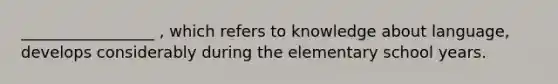 _________________ , which refers to knowledge about language, develops considerably during the elementary school years.