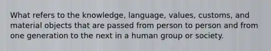 What refers to the knowledge, language, values, customs, and material objects that are passed from person to person and from one generation to the next in a human group or society.